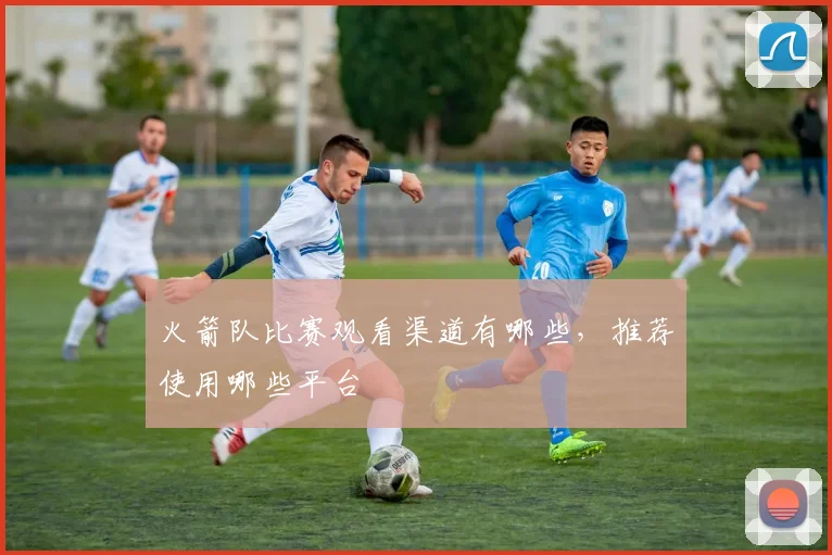 火箭队比赛观看渠道有哪些，推荐使用哪些平台