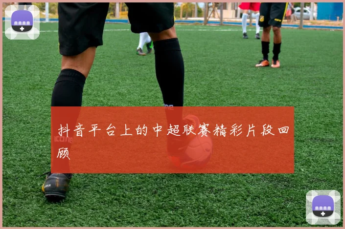 抖音平台上的中超联赛精彩片段回顾