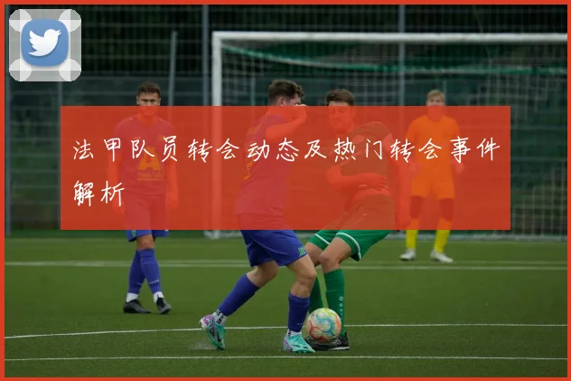 法甲队员转会动态及热门转会事件解析