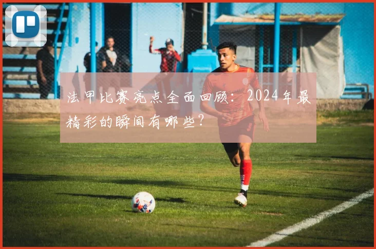 法甲比赛亮点全面回顾：2024年最精彩的瞬间有哪些？